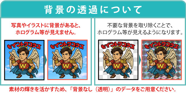 背景の透過について、写真やイラストに背景があると、ホログラム等が見えません。素材の輝きを活かすため、「背景なし(透明)」のデータをご用意ください。