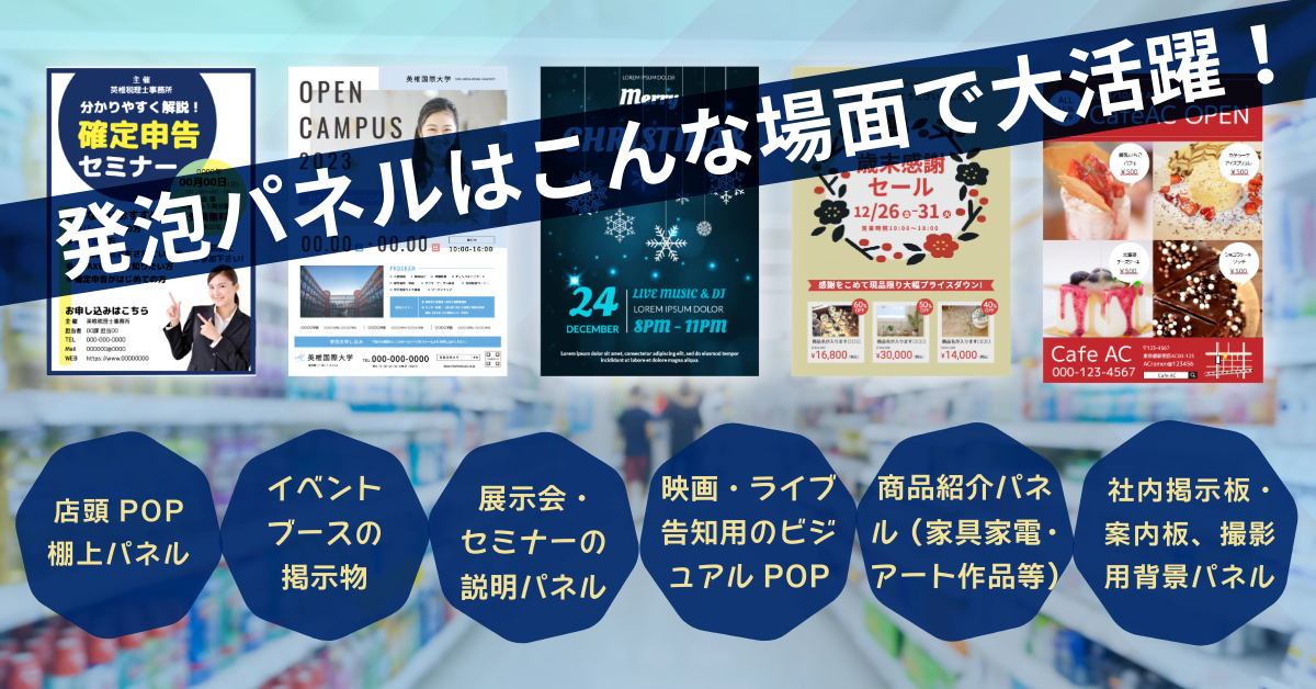 発泡パネルはこんな場面で大活躍！ ○店頭POP／棚上パネル ○イベントブースの掲示物 ○展示会・セミナーの説明パネル ○映画・ライブ告知用のビジュアルPOP ○商品紹介パネル（家電・家具・アート等） ○社内掲示板・案内板 ○撮影用背景パネル